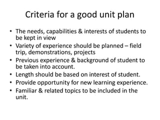 Criteria for a good unit plan
• The needs, capabilities & interests of students to
be kept in view
• Variety of experience should be planned – field
trip, demonstrations, projects
• Previous experience & background of student to
be taken into account.
• Length should be based on interest of student.
• Provide opportunity for new learning experience.
• Familiar & related topics to be included in the
unit.
 
