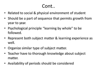 Cont..
• Related to social & physical environment of student
• Should be a part of sequence that permits growth from
year to year.
• Psychological principle “learning by whole” to be
followed.
• Represent both subject matter & learning experience as
well.
• Organize similar type of subject matter.
• Teacher have to thorough knowledge about subject
matter.
• Availability of periods should be considered
 