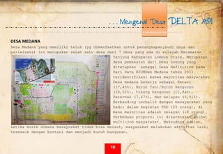  
. . . Mengenal Desa DELTA API
DESA MEDANA 
Desa Medana yang memiliki teluk (yg dimanfaatkan untuk penangkapan,budi daya dan
pariwisata) ini merupakan salah satu desa dari 7 desa yang ada di wilayah Kecamatan
Tanjung Kabupaten Lombok Utara. Merupakan
desa pemekaran dari Desa Sokong yang
ditetapkan sebagai Desa definitive pada
Dari Data RPJMDes Medana tahun 2011
teridentifikasi bahwa mayoritas masyarakat
Desa medana bekerja sebagai Petani
(17,45%), Buruh Tani/Buruh Bangunan
(26,52%), tukang bangunan (12,84%),
Peternak (7,67%), dan nelayan (5,51%).
Berbanding terbalik dengan masayarakat yang
hadir dalam kegiatan FGD (25 orang), di
mana mayoritas adalah nelayan (18 orang).
Perbedaan proporsi ini dikarenakan akibat
multi-job masyarakat. Maksudnya adalah,
ketika musim dimana masayrakat tidak bisa melaut, masyarakat melakukan aktivitas lain,
termasuk dengan bertani dan menjadi buruh bangunan.
10
 