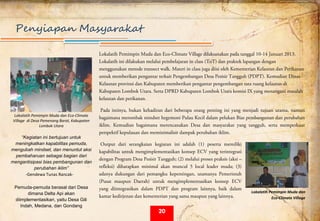  
Penyiapan Masyarakat
Lokalatih Pemimpin Muda dan Eco-Climate Village dilaksanakan pada tanggal 10-14 Januari 2013.
Lokalatih ini dilakukan melalui pembelajaran in class (ToT) dan praktek lapangan dengan
menggunakan metode transect walk. Materi in class juga diisi oleh Kementerian Kelautan dan Perikanan
untuk memberikan pengantar terkait Pengembangan Desa Pesisir Tangguh (PDPT). Kemudian Dinas
Kelautan provinsi dan Kabupaten memberikan pengantar pengembangan tata ruang kelautan di
Kabupaten Lombok Utara. Serta DPRD Kabupaten Lombok Utara komisi IX yang menangani masalah
kelautan dan perikanan.
Pada intinya, bukan kehadiran dari beberapa orang penting ini yang menjadi tujuan utama, namun
bagaimana merombak mindset hegemoni Pulau Kecil dalam pelukan Bias pembangunan dan perubahan
iklim. Kemudian bagaimana merencanakan Desa dan masyarakat yang tangguh, serta memperkuat
perspektif kepulauan dan meminimalisir dampak perubahan iklim.
Output dari serangkaian kegiatan ini adalah (1) peserta memiliki
kapabilitas untuk mengimplementasikan konsep ECV yang terintegrasi
dengan Program Desa Pesisir Tangguh; (2) melalui proses praksis (aksi –
refleksi) diharapkan minimal akan muncul 5 local leader muda; (3)
adanya dukungan dari pemangku kepentingan, utamanya Pemerintah
(Pusat maupun Daerah) untuk mengimplementasikan konsep ECV
yang diintegrasikan dalam PDPT dan program lainnya, baik dalam
kamar kedirjenan dan kementerian yang sama maupun yang lainnya.
 
Lokalatih Pemimpin Muda dan Eco‐Climate 
Village  di Desa Pemenang Barat, Kabupaten 
Lombok Utara 
“Kegiatan ini bertujuan untuk
meningkatkan kapabilitas pemuda,
mengubah mindset, dan menuntut aksi
pembaharuan sebagai bagian dari
mengantisipasi bias pembangunan dan
perubahan iklim”   
‐Gendewa Tunas Rancak‐ 
 
Pemuda-pemuda berasal dari Desa
dimana Delta Api akan
diimplementasikan, yaitu Desa Gili
Indah, Medana, dan Gondang
 
Lokalatih Pemimpin Muda dan 
Eco‐Climate Village 
20
 