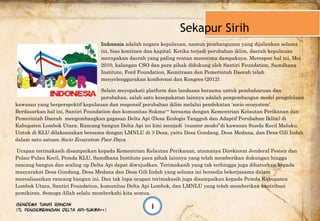  
          Sekapur Sirih
Indonesia adalah negara kepulauan, namun pembangunan yang dijalankan selama
ini, bias kontinen dan kapital. Ketika terjadi perubahan iklim, daerah kepulauan
merupakan daerah yang paling rentan menerima dampaknya. Merespon hal ini, Mei
2010, kalangan CSO dan para pihak didukung oleh Santiri Foundation, Samdhana
Institute, Ford Foundation, Kemitraan dan Pemerintah Daerah telah
menyelenggarakan konferensi dan Kongres (2012).
Selain meyepakati platform dan landasan bersama untuk pembaharuan dan
perubahan, salah satu kesepakatan lainnya adalah pengembangan model pengelolaan
kawasan yang berperspektif kepulauan dan responsif perubahan iklim melalui pendekatan ‘socio ecosystem’.
Berdasarkan hal ini, Santiri Foundation dan komunitas Sukma++ bersama dengan Kementrian Kelautan Perikanan dan
Pemerintah Daerah mengembangkan gagasan Delta Api (Desa Ecologis Tangguh dan Adaptif Perubahan Iklim) di
Kabupaten Lombok Utara. Rancang bangun Delta Api ini kini menjadi ‘counter model’ di kawasan Sunda Kecil Maluku.
Untuk di KLU dilaksanakan bersama dengan LMNLU di 3 Desa, yaitu Desa Gondang, Desa Medana, dan Desa Gili Indah
dalam satu satuan Socio Ecosystem Paer Daya.
Ucapan terimakasih disampaikan kepada Kementrian Kelautan Perikanan, utamanya Direktorat Jenderal Pesisir dan
Pulau-Pulau Kecil, Pemda KLU, Samdhana Institute para pihak lainnya yang telah memberikan dukungan hingga
rancang bangun dan scaling up Delta Api dapat diwujudkan. Terimakasih yang tak terhingga juga dihaturkan kepada
masyarakat Desa Gondang, Desa Medana dan Desa Gili Indah yang selama ini bersedia bekerjasama dalam
merealisasikan rancang bangun ini. Dan tak lupa ucapan terimakasih juga disampaikan kepada Pemda Kabupaten
Lombok Utara, Santiri Foundation, komunitas Delta Api Lombok, dan LMNLU yang telah memberikan kontribusi
pemikiran. Semoga Allah selalu memberkahi kita semua.
Gendewa Tunas Rancak
(TL Pengembangan Delta Api-Sukma++)
i
 
