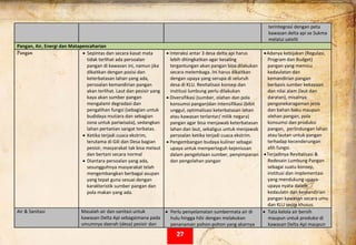  
terintegrasi dengan peta 
kawasan delta api se Sukma 
melalui satelit 
Pangan, Air, Energi dan Matapencaharian 
Pangan • Sepintas dan secara kasat mata 
tidak terlihat ada persoalan 
pangan di kawasan ini, namun jika 
dikaitkan dengan posisi dan 
keterbatasan lahan yang ada, 
persoalan kemandirian pangan 
akan terlihat. Laut dan pesisir yang 
kaya akan sumber pangan 
mengalami degradasi dan 
pengalihan fungsi (sebagian untuk 
budidaya mutiara dan sebagian 
zona untuk pariwisata), sedangkan 
lahan pertanian sangat terbatas.  
• Ketika terjadi cuaca ekstrim, 
terutama di Gili dan Desa bagian 
pesisir, masyarakat tak bisa melaut 
dan bertani secara normal  
• Diantara persoalan yang ada, 
sesungguhnya masyarakat telah 
mengembangkan berbagai asupan 
yang tepat guna sesuai dengan 
karakteristik sumber pangan dan 
pola makan yang ada. 
• Interaksi antar 3 desa delta api harus 
lebih ditingkatkan agar kesaling 
tergantungan akan pangan bisa dilakukan 
secara melembaga. Ini harus dikaitkan 
dengan upaya yang serupa di seluruh 
desa di KLU. Revitalisasi konsep dan 
institusi lumbung perlu dilakukan 
• Diversifikasi (sumber, olahan dan pola 
konsumsi pangan)dan intensifikasi (bibit 
unggul, optimalisasi keterbatasan lahan 
atau kawasan terlantar/ milik negara) 
pangan agar bisa menjawab keterbatasan 
lahan dan laut, sekaligus untuk menjawab 
persoalan ketika terjadi cuaca ekstrim.  
• Pengembangan budaya kuliner sebagai 
upaya untuk memperteguh kejeniusan 
dalam pengelolaan sumber, penyimpanan 
dan pengolahan pangan 
 
 
•Adanya kebijakan (Regulasi, 
Program dan Budget) 
pangan yang memicu 
kedaulatan dan  
kemandirian pangan 
berbasis sumber kekayaan 
dan nilai alam (laut dan 
daratan), misalnya 
penganekaragaman jenis 
dan bahan baku maupun 
olehan pangan, pola 
konsumsi dan produksi 
pangan,  perlindungan lahan 
atau lautan untuk pangan 
terhadap kecenderungan 
alih fungsi. 
•Terjadinya Revitalisasi & 
Redesain Lumbung Pangan 
sebagai suatu konsep, 
institusi dan implementasi 
yang mendukung upaya‐
upaya nyata dalam 
kedaulatn dan kemandirian 
pangan kawasan secara umu 
dan KLU secra khusus. 
Air & Sanitasi  Masalah air dan sanitasi untuk  
kawasan Delta Api sebagaimana pada 
umumnya daerah (desa) pesisir dan 
• Perlu penyelamatan sumbermata air di 
hulu hingga hilir dengan melakukan 
penanaman pohon‐pohon yang akarnya 
• Tata kelola air bersih 
maupun untuk produksi di 
kawasan Delta Api maupun 
27
 