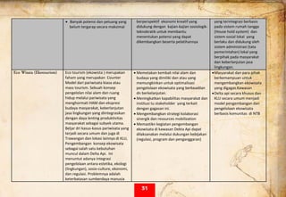  
• Banyak potensi dan peluang yang 
belum tergarap secara maksimal  
berperspektif  ekonomi kreatif yang 
didukung dengan  kajian‐kajian sosiologik‐
teknokratik untuk membantu 
menentukan potensi yang dapat 
dikembangkan beserta pelatihannya 
 
yang terintegrasi berbasis 
pada sistem rumah tangga 
(House hold system)  dan 
sistem sosial lokal  yang 
berlaku dan didukung oleh 
sistem administrasi (tata 
pemerintahan) lokal yang 
berpihak pada masyarakat 
dan keberlanjutan jasa 
lingkungan. 
Eco Wisata (Ekotourism) Eco tourism (ekowista ) merupakan 
faham yang merupakan  Counter 
Model dari pariwisata biasa atau 
mass tourism. Sebuah konsep 
pengelolan nilai alam dan ruang 
hidup melalui pariwisata yang 
menghormati HAM dan ekspresi 
budaya masyarakat, keberlanjutan 
jasa lingkungan yang diintegrasikan 
dengan daya lenting produktivitas 
masyarakat sebagai subyek utama.   
Beljar dri kasus‐kasus pariwisata yang 
terjadi secara umum dan juga di 
Trawangan dan lokasi lainnya di KLU, 
Pengembangan  konsep ekowisata 
sebagai salah satu kebutuhan  
muncul dalam Delta Api.  Ini 
menuntut adanya integrasi 
pengelolaan antara estetika, ekologi 
(lingkungan), sosio‐culture, ekonomi, 
dan regulasi. Problemnya adalah 
keterbatasan sumberdaya manusia 
• Memetakan kembali nilai alam dan 
budaya yang dimiliki dan atau yang 
memungkinkan untuk optimalisasi 
pengelolaan ekowisata yang berkeadilan 
dn berkelanjutan. 
• Meningkatkan kapabilitas masyarakat dan 
institusi tu stakeholder  yang terkait 
dengan gagasan ini. 
• Mengembangkan strategi kolaborasi 
sinergik dan resources mobilization 
• Memastikn kegiatan pengembangan 
ekowisata di kawasan Dekta Api dapat 
dilaksanakan melalui dukungan kebijakan 
(regulasi, program dan penganggaran) 
•Masyarakat dan para pihak  
berkemampuan untuk 
mengembangkan ekowisata 
yang digagas.Kawasan  
•Delta api secara khusus dan 
KLU secara umum menjadi 
model pengembangan dan 
pengelolaan ekowisata 
berbasis komunitas  di NTB 
 
31
 