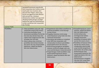  
(perspektif pariwisata yang dimiliki 
rerta masyarakat dan institusi terkait, 
masih pada mass tourism), alam 
(kecuali lahan Negara, lahan yang 
tersisa sesungguhnya telah dikuasai 
oleh pemodl luar, meskipun 
ditelantarkan; bahkan laut juga telah 
dikapling‐kapling dengan paradigm 
kapital) dan juga fiscal (keterbatasan 
sumber pendanaan dari masyarakat 
dan Pemda) 
Layanan Publik  
Pendidikan • Akses pendidikan yang sulit  bagi 
masayrakat yang kurang mampu 
• Sentralisasi pendidikan yang 
berorientasi pendidikan formal dan 
bias kota atau daratan besar dan 
capital masih sangat kuat dan abai 
terhadap nilai‐nilai lokal  
• Belum adanya atau minimnya 
pendidikan berorientasi kelautan 
dan pesisir dan atau berperspektif 
kelpulauan, adaptif perubahan 
iklim dan kebencanaan. 
 
• Pengalokasian dana dekon nonefisien ke 
beasiswa pendidikan untuk keluarga 
kurang mampu 
• Pengadaan beasiswa untuk warga 
pesisir/kepulauan yang miskin dan atau 
mahasiswa berprestasi 
• Internalisasi dan kolaborasi multipihak 
antar SKPD dan masayrakat untk 
menyesuaikan kurikulum peendidikan 
berperspektif pesisir dan kelautan 
• Perda tentang pengakuan pendidikan 
kelautan nonformal sebagai salah satu 
acuan pemberdayaan masyarakat pesisir 
• Pengembangan model pendidikan yang 
berpersepektif kepulauan (pesisir‐
kelautan), adaptif perubahan iklim dan 
kebencanaan. 
• Perspektif kepulauan, psesir‐
kelautan, adaptif perubahan 
iklim dan kebencanaan 
terinternalisasi atau 
terintegrasi dan bahkan 
menjadi mainstream 
pendidikan di kawasan delta 
api dan KLU secara umum.  
•Pendidikan di Kawasan Delta 
Api dan KLU secara umum  
menghasilkan peserta didik 
yang memiliki pengetahuan, 
ketrampilan dan prilaku yang  
berkemampuan yang 
berperspektif kepulauan dan 
adaptif perubahan iklim dan 
kebencanaan 
(berkemampuan mengelola 
nilai alam dan ruang hidup 
untuk keselamatan dan 
32
 