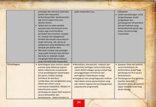  
sosiologis dan ekonomi setempat  
(pesisir dan kepuauan) 
berkembang tidak  berkesesuaian 
lagi (meniru gaya kota atau 
daratan besar). 
• Akibat dari ini selain ketidak 
sesuaian atau harmonisan antar 
fungsi, juga menimbulkkan 
persoalan baru (sanitasi, resapan 
air, sampah dan sebagainya) 
terlebih jika terjadi cuaca ekstrim 
(angin kencang, rob, abrasi dn 
sebagainya) yang diakibatkan oleh 
dampak perubahan iklim. 
• Merubah mindset dan paradigm 
yang sudah terlanjur bias daratan 
dan kota ini, tidaklah mudah 
mengingat tidak adnya edukasi 
yang memadai badi masyarakat. 
pada masyarakat luas.  kabupaten  
• Sistem pendukungan untuk 
pengembangan model 
pengelolaan dan 
pembangunan infrastruktur 
dan permukiman yang 
berkarakteristik pesisir dan 
pulau, terutama bagi 
masyarakat.  
Kelembagaan • Kelembagaan atau Institusi adalah 
pranata yang didukung orgnissi 
dalam mekanisme musyawarah 
untuk pendelegasian kewenangan 
dan peran, kedilan berbagi 
kontribusi dn distribusi 
sumberdaya, dan pengelolaan yang 
efektif dan efisien untuk 
meninkatan kapabilitas. Melalui ini 
keberlanjutan proses 
pembangunan dapat lebih terjamin 
secara berkeadilan dan 
berkelanjutan.  dalam konteks ini, 
• Revitalisasi, rekonstruksi  redesain dan 
optimlisasi berbagai institusi lokal yang 
masih efektif sebagai ujung tombak bagi 
penanggulangan kemiskinan dan 
peningkatan keberdayaan warga 
• Pengakuan dan pengintegrasian institusi 
lokal dalam sistem pemerintahan yang 
ada melalui regulasi dan pendayagunaan 
yang bersifat programatik 
 
• Kawasan Delta Api terkelol 
secara berkelnjutn dn 
berkontribusi positif bagi 
pembangunan KLU secara 
berkelanjutan. 
• Pembangunan KLU berbasis 
kearifan lokal dan 
ekosistem (sosio ekosistem) 
dapat menjadi model bagi 
derah lainnya. 
34
 