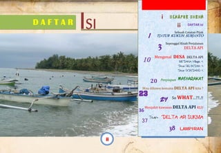  
.
D A F T A R ISI
SEKAPUR SIRIH
DAFTAR isi 
Sebuah Catatan Pijak 
TJATUR KUKUH SURJANTO
Sepenggal Kisah Perjalanan  
DELTA API 
 
Mengenal  DESA  DELTA API 
MEDANA Village <
Desa GILI INDAH <
Desa GONDANG <
 
Penyiapan  MASYARAKAT 
 
Mau dibawa kemana DELTA API kita ? 
 
So WHAT…??..!! 
 
Menjahit kawasan DELTA API KLU 
 
Team DELTA API SUKMA
 
LAMPIRAN
1
3
10
20 
23
24
36
37
38
ii
i
ii
 