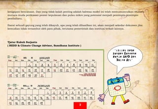  
kesigapan bencanaan. Dan yang tidak kalah penting adalah bahwaa model ini telah memumunculkan mutiara-
mutiara muda perdesaan pesisir kepulauan dan pulau mikro yang potensial menjadi pemimpin pemimpin
pembaharu.
Ibarat sebuah gayung yang telah dikayuh, apa yang telah dihasilkan ini, akan menjadi sekedar dokumen jika
kemudian tidak tersambut oleh para pihak, terutama pemerintah dan institusi terkait lainnya.
Tjatur Kukuh Surjanto
( REDD & Climate Change Advisor, Samdhana Institute )
  “isilah saya
dengan Rencana
Kerja SKPD dan
Delta Api”
2
 