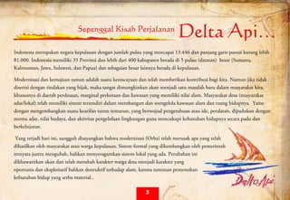  
Sepenggal Kisah Perjalanan
Delta Api…
Indonesia merupakan negara kepulauan dengan jumlah pulau yang mencapai 13.446 dan panjang garis pantai kurang lebih
81.000. Indonesia memiliki 35 Provinsi dan lebih dari 400 kabupaten berada di 5 pulau (daratan) besar (Sumatra,
Kalimantan, Jawa, Sulawesi, dan Papua) dan sebagaian besar lainnya berada di kepulauan.
Modernisasi dan kemajuan zaman adalah suatu keniscayaan dan telah memberikan kontribusi bagi kita. Namun jika tidak
disertai dengan tindakan yang bijak, maka sangat dimungkinkan akan menjadi satu masalah baru dalam masyarakat kita,
khususnya di daerah perdesaan, marginal perkotaan dan kawasan yang memiliki nilai alam. Masyarakat desa (masyarakat
adat/lokal) telah memiliki sistem tersendiri dalam membangun dan mengelola kawasan alam dan ruang hidupnya. Yaitu
dengan mengembangkan suatu kearifan turun temurun, yang berwujud pengetahuan atau ide, peralatan, dipadukan dengan
norma adat, nilai budaya, dan aktivitas pengelolaan lingkungan guna mencukupi kebutuhan hidupnya secara padu dan
berkelnjutan.
Yang terjadi hari ini, sungguh disayangkan bahwa modernisasi (Orba) telah merusak apa yang telah
dihasilkan oleh masyarakat atau warga kepulauan. Sistem formal yang dikembangkan oleh pemerintah
ternyata justru mengubah, bahkan menyeragamkan sistem lokal yang ada. Perubahan ini
dikhawatirkan akan dan telah merubah karakter warga desa menjadi karakter yang
oportunis dan eksploitatif bahkan destruktif terhadap alam, karena tuntutan pemenuhan
kebutuhan hidup yang serba material..
3
 