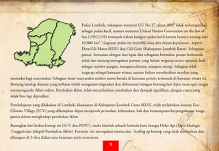  
Pulau Lombok, walaupun menurut UU No 27 tahun 2007 tidak terkategorikan
sebagai pulau kecil, namun menurut United Nation Convention on the law of
Sea (UNCLOS) termasuk dalam kategori pulau kecil karena luasnya kurang dari
10.000 km2
. Gugusan pulau ini memiliki desa dan dusun kepulauan , seperti
Desa Gili Matra (KLU) dan Gili Gede (Kabupaten Lombok Barat). Sebagaian
pantai bertautan dengan laut lepas dan sebagaian bentukan pantai berbentuk
teluk dan tanjung merupakan potensi yang belum tergarap secara optimal, baik
sebagai sumber pangan, matapencaharian, maupun energi. Sebagian telah
tergarap sebagai kawasan wisata, namun belum memberikan manfaat yang
memadai bagi masyarakat. Sebagian besar masyarakat miskin justru berada di kawasan pesisir, termasuk di kawasan wisata ini.
Bentang lanskap daratan yang terbatas (telah mengalami degradasi dan deforestasi) dengan bentang laut lepas (seascape) sangat
mempengaruhi iklim mikro. Perubahan iklim, telah menyebabkan perubahan dan dampak signifikan, dengan cuaca yang
tidak bisa lagi diprediksi.
Pembelajaran yang dilakukan di Lombok, khususnya di Kabupaten Lombok Utara (KLU), telah melahirkan konsep Eco-
Climate Village (ECV) yang diharapkan dapat menjawab persoalan, kebutuhan, hak dan kemampuan berpengalaman warga
pesisir dalam menghadapi perubahan iklim.
Berangkat dari kedua konsep ini (ECV dan PDPT), maka lahirlah sebuah formula baru berupa Delta Api (Desa Ekologis
Tangguh dan Adaptif Perubahan Iklim). Formula ini merupakan sintesa dan Scalling up konsep yang telah disebutkan dan
dibangun di 3 desa dalam satu kesatuan socio ecosystem.
5
 