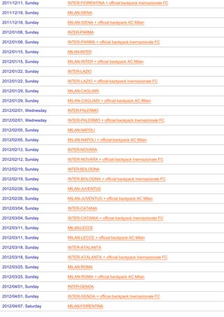 2011/12/11, Sunday      INTER-FIORENTINA + official backpack Inernazionale FC

2011/12/18, Sunday      MILAN-SIENA

2011/12/18, Sunday      MILAN-SIENA + official backpack AC Milan

2012/01/08, Sunday      INTER-PARMA

2012/01/08, Sunday      INTER-PARMA + official backpack Inernazionale FC

2012/01/15, Sunday      MILAN-INTER

2012/01/15, Sunday      MILAN-INTER + official backpack AC Milan

2012/01/22, Sunday      INTER-LAZIO

2012/01/22, Sunday      INTER-LAZIO + official backpack Inernazionale FC

2012/01/29, Sunday      MILAN-CAGLIARI

2012/01/29, Sunday      MILAN-CAGLIARI + official backpack AC Milan

2012/02/01, Wednesday   INTER-PALERMO

2012/02/01, Wednesday   INTER-PALERMO + official backpack Inernazionale FC

2012/02/05, Sunday      MILAN-NAPOLI

2012/02/05, Sunday      MILAN-NAPOLI + official backpack AC Milan

2012/02/12, Sunday      INTER-NOVARA

2012/02/12, Sunday      INTER-NOVARA + official backpack Inernazionale FC

2012/02/19, Sunday      INTER-BOLOGNA

2012/02/19, Sunday      INTER-BOLOGNA + official backpack Inernazionale FC

2012/02/26, Sunday      MILAN-JUVENTUS

2012/02/26, Sunday      MILAN-JUVENTUS + official backpack AC Milan

2012/03/04, Sunday      INTER-CATANIA

2012/03/04, Sunday      INTER-CATANIA + official backpack Inernazionale FC

2012/03/11, Sunday      MILAN-LECCE

2012/03/11, Sunday      MILAN-LECCE + official backpack AC Milan

2012/03/18, Sunday      INTER-ATALANTA

2012/03/18, Sunday      INTER-ATALANTA + official backpack Inernazionale FC

2012/03/25, Sunday      MILAN-ROMA

2012/03/25, Sunday      MILAN-ROMA + official backpack AC Milan

2012/04/01, Sunday      INTER-GENOA

2012/04/01, Sunday      INTER-GENOA + official backpack Inernazionale FC

2012/04/07, Saturday    MILAN-FIORENTINA
 