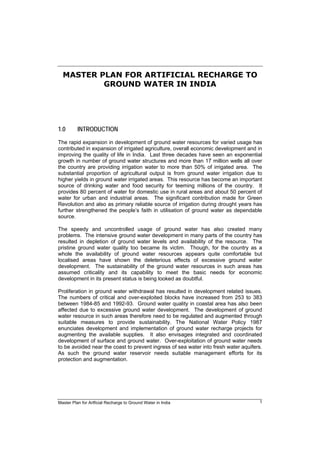 Master Plan for Artficial Recharge to Ground Water in India 1
MASTER PLAN FOR ARTIFICIAL RECHARGE TO
GROUND WATER IN INDIA
1.0 INTRODUCTION
The rapid expansion in development of ground water resources for varied usage has
contributed in expansion of irrigated agriculture, overall economic development and in
improving the quality of life in India. Last three decades have seen an exponential
growth in number of ground water structures and more than 17 million wells all over
the country are providing irrigation water to more than 50% of irrigated area. The
substantial proportion of agricultural output is from ground water irrigation due to
higher yields in ground water irrigated areas. This resource has become an important
source of drinking water and food security for teeming millions of the country. It
provides 80 percent of water for domestic use in rural areas and about 50 percent of
water for urban and industrial areas. The significant contribution made for Green
Revolution and also as primary reliable source of irrigation during drought years has
further strengthened the people’s faith in utilisation of ground water as dependable
source.
The speedy and uncontrolled usage of ground water has also created many
problems. The intensive ground water development in many parts of the country has
resulted in depletion of ground water levels and availability of the resource. The
pristine ground water quality too became its victim. Though, for the country as a
whole the availability of ground water resources appears quite comfortable but
localised areas have shown the deleterious effects of excessive ground water
development. The sustainability of the ground water resources in such areas has
assumed criticality and its capability to meet the basic needs for economic
development in its present status is being looked as doubtful.
Proliferation in ground water withdrawal has resulted in development related issues.
The numbers of critical and over-exploited blocks have increased from 253 to 383
between 1984-85 and 1992-93. Ground water quality in coastal area has also been
affected due to excessive ground water development. The development of ground
water resource in such areas therefore need to be regulated and augmented through
suitable measures to provide sustainability. The National Water Policy 1987
enunciates development and implementation of ground water recharge projects for
augmenting the available supplies. It also envisages integrated and coordinated
development of surface and ground water. Over-exploitation of ground water needs
to be avoided near the coast to prevent ingress of sea water into fresh water aquifers.
As such the ground water reservoir needs suitable management efforts for its
protection and augmentation.
 