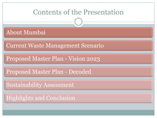 Contents of the Presentation
About Mumbai
Current Waste Management Scenario

Proposed Master Plan - Vision 2023
Proposed Master Plan - Decoded

Sustainability Assessment
Highlights and Conclusion

 
