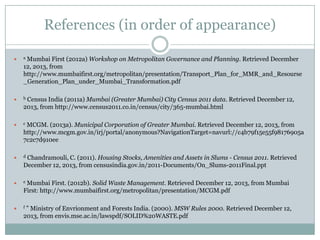 References (in order of appearance)
Mumbai First (2012a) Workshop on Metropolitan Governance and Planning. Retrieved December
12, 2013, from
http://www.mumbaifirst.org/metropolitan/presentation/Transport_Plan_for_MMR_and_Resourse
_Generation_Plan_under_Mumbai_Transformation.pdf



a



b



c



d



e



f

Census India (2011a) Mumbai (Greater Mumbai) City Census 2011 data. Retrieved December 12,
2013, from http://www.census2011.co.in/census/city/365-mumbai.html
MCGM. (2013a). Municipal Corporation of Greater Mumbai. Retrieved December 12, 2013, from
http://www.mcgm.gov.in/irj/portal/anonymous?NavigationTarget=navurl://c4b79f15e55f98176905a
7c2c7d910ee
Chandramouli, C. (2011). Housing Stocks, Amenities and Assets in Slums - Census 2011. Retrieved
December 12, 2013, from censusindia.gov.in/2011-Documents/On_Slums-2011Final.ppt
Mumbai First. (2012b). Solid Waste Management. Retrieved December 12, 2013, from Mumbai
First: http://www.mumbaifirst.org/metropolitan/presentation/MCGM.pdf
” Ministry of Envrionment and Forests India. (2000). MSW Rules 2000. Retrieved December 12,
2013, from envis.mse.ac.in/lawspdf/SOLID%20WASTE.pdf

 