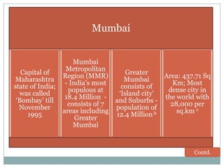 Mumbai

Capital of
Maharashtra
state of India;
was called
„Bombay‟ till
November
1995

Mumbai
Metropolitan
Greater
Region (MMR)
Area: 437.71 Sq
Mumbai
- India‟s most
Km; Most
consists of
populous at
dense city in
„Island city‟
18.4 Million the world with
and Suburbs consists of 7
28,000 per
population of
areas including
sq.km c
b
12.4 Million
Greater
Mumbai

Contd.

 