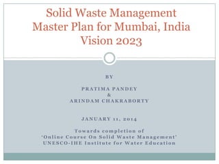 Solid Waste Management
Master Plan for Mumbai, India
Vision 2023
BY
PRATIMA PANDEY
&
ARINDAM CHAKRABORTY

JANUARY 11, 2014

Towards completion of
‘Online Course On Solid Waste Management’
UNESCO-IHE Institute for Water Education

 