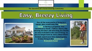 The Coastal South’s Fastest Growing Community
One of the many perks of living in a
master plan community like Brunswick
Forest is having a gorgeous, low-
maintenance home. Tedious chores, like
mowing the lawn and trimming the shrubs
are now included in the cost of living, so
you no longer have to worry about them!
Instead, spend your time enjoying easy,
breezy living in the amenity-rich
Brunswick Forest.
 