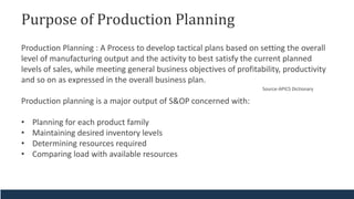 Purpose of Production Planning
Production Planning : A Process to develop tactical plans based on setting the overall
level of manufacturing output and the activity to best satisfy the current planned
levels of sales, while meeting general business objectives of profitability, productivity
and so on as expressed in the overall business plan.
Production planning is a major output of S&OP concerned with:
• Planning for each product family
• Maintaining desired inventory levels
• Determining resources required
• Comparing load with available resources
Source-APICS Dictionary
 