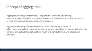 Concept of aggregation
Aggregate planning is essentially a “big-picture” approach to planning.
focus on a group of similar products or services, or sometimes an entire product or
service line not on individual products or services.
Aggregate planning often convenient to think of capacity in terms of
labor hours or machine hours per period, or output rates (barrels per period, units per
period), without worrying about how much of a particular item will actually be
involved.
 