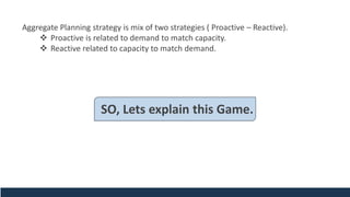 Aggregate Planning strategy is mix of two strategies ( Proactive – Reactive).
❖ Proactive is related to demand to match capacity.
❖ Reactive related to capacity to match demand.
SO, Lets explain this Game.
 