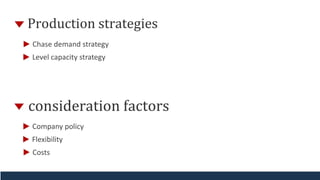 Production strategies
Chase demand strategy
Level capacity strategy
consideration factors
Company policy
Flexibility
Costs
 