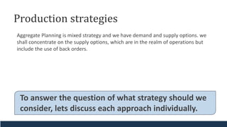 Production strategies
Aggregate Planning is mixed strategy and we have demand and supply options. we
shall concentrate on the supply options, which are in the realm of operations but
include the use of back orders.
To answer the question of what strategy should we
consider, lets discuss each approach individually.
 