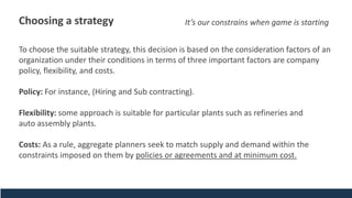 Choosing a strategy
To choose the suitable strategy, this decision is based on the consideration factors of an
organization under their conditions in terms of three important factors are company
policy, flexibility, and costs.
Policy: For instance, (Hiring and Sub contracting).
Flexibility: some approach is suitable for particular plants such as refineries and
auto assembly plants.
Costs: As a rule, aggregate planners seek to match supply and demand within the
constraints imposed on them by policies or agreements and at minimum cost.
It’s our constrains when game is starting
 