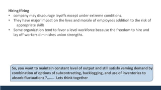 Hiring/firing
• company may discourage layoffs except under extreme conditions.
• They have major impact on the lives and morale of employees addition to the risk of
appropriate skills
• Some organization tend to favor a level workforce because the freedom to hire and
lay off workers diminishes union strengths.
So, you want to maintain constant level of output and still satisfy varying demand by
combination of options of subcontracting, backlogging, and use of inventories to
absorb fluctuations ?....... Lets think together
 