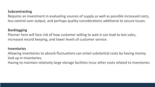 Subcontracting
Requires an investment in evaluating sources of supply as well as possible increased costs,
less control over output, and perhaps quality considerations additional to secure Issues.
Backlogging
Planner here will face risk of how customer willing to wait.it can lead to lost sales,
increased record keeping, and lower levels of customer service.
Inventories
Allowing inventories to absorb fluctuations can entail substantial costs by having money
tied up in inventories.
Having to maintain relatively large storage facilities incur other costs related to inventories
 