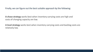 Finally, we can figure out the best suitable approach by the following:
A chase strategy works best when inventory carrying costs are high and
costs of changing capacity are low.
A level strategy works best when inventory carrying costs and backlog costs are
relatively low.
 