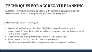 TECHNIQUES FOR AGGREGATE PLANNING
Informal trial-and-error techniques
• Consist of developing simple tables (Worksheet/spreadsheet) or graphs.
• more frequently used because its visually east to compare demand requirements
with existing capacity.
• Alternatives are usually evaluated in terms of their overall costs.
• Do not necessarily result in the optimal aggregate plan.
• We often use Cumulative charts to compare between alternatives plans.
Numerous techniques are available to help with the task of aggregate planning.
Informal trial-and-error techniques and mathematical techniques
 