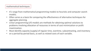 mathematical techniques
• It’s range from mathematical programming models to heuristic and computer search
models.
• Often serve as a basis for comparing the effectiveness of alternative techniques for
aggregate planning.
• Linear programming (LP) models are methods for obtaining optimal solutions to
problems involving allocation of recourses in terms of cost minimization or profit
maximization.
• Must identify capacity (supply) of regular time, overtime, subcontracting, and inventory
• on a period-by-period basis, as well as related costs of each variable.
 