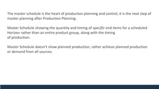 The master schedule is the heart of production planning and control, it is the next step of
master planning after Production Planning.
Master Schedule showing the quantity and timing of specific end items for a scheduled
Horizon rather than an entire product group, along with the timing
of production.
Master Schedule doesn't show planned production, rather achieve planned production
or demand from all sources.
 