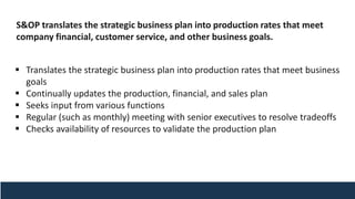 S&OP translates the strategic business plan into production rates that meet
company financial, customer service, and other business goals.
▪ Translates the strategic business plan into production rates that meet business
goals
▪ Continually updates the production, financial, and sales plan
▪ Seeks input from various functions
▪ Regular (such as monthly) meeting with senior executives to resolve tradeoffs
▪ Checks availability of resources to validate the production plan
 