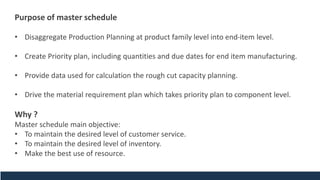 Purpose of master schedule
• Disaggregate Production Planning at product family level into end-item level.
• Create Priority plan, including quantities and due dates for end item manufacturing.
• Provide data used for calculation the rough cut capacity planning.
• Drive the material requirement plan which takes priority plan to component level.
Why ?
Master schedule main objective:
• To maintain the desired level of customer service.
• To maintain the desired level of inventory.
• Make the best use of resource.
 