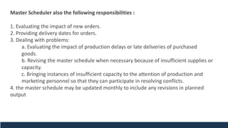 Master Scheduler also the following responsibilities :
1. Evaluating the impact of new orders.
2. Providing delivery dates for orders.
3. Dealing with problems:
a. Evaluating the impact of production delays or late deliveries of purchased
goods.
b. Revising the master schedule when necessary because of insufficient supplies or
capacity.
c. Bringing instances of insufficient capacity to the attention of production and
marketing personnel so that they can participate in resolving conflicts.
4. the master schedule may be updated monthly to include any revisions in planned
output
 
