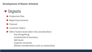 Development of Master Schedule
Inputs
Beginning Inventory
Forecast
Customer Orders
Other Factors to be taken into considerations
Any hiring/firing
Limited level of inventory
Skill levels
Capacity constrains
Market considerations (such as seasonality)
Production Plan
 