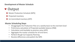 Development of Master Schedule
Output
Un Committed inventory (ATP)
Master Production Schedule (MPS)
Projected inventory
Master Scheduling Steps
• Disaggregate the Production Plan on a weekly basis to the end-item level
• Preliminary calculation of Projected available balance (PAB)
• Calculation and Available to promise value (ATP)
• Aggregate the master schedule for all end items
• Perform Rough Cut Capacity Planning
• Resolve differences and publish the MPS
 