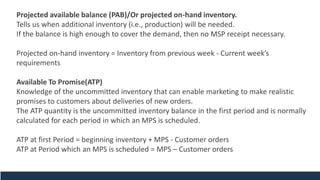 Projected available balance (PAB)/Or projected on-hand inventory.
Tells us when additional inventory (i.e., production) will be needed.
If the balance is high enough to cover the demand, then no MSP receipt necessary.
Projected on-hand inventory = Inventory from previous week - Current week’s
requirements
Available To Promise(ATP)
Knowledge of the uncommitted inventory that can enable marketing to make realistic
promises to customers about deliveries of new orders.
The ATP quantity is the uncommitted inventory balance in the first period and is normally
calculated for each period in which an MPS is scheduled.
ATP at first Period = beginning inventory + MPS - Customer orders
ATP at Period which an MPS is scheduled = MPS – Customer orders
 