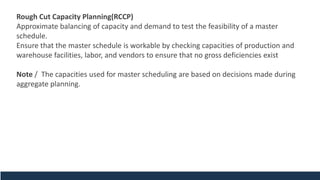 Rough Cut Capacity Planning(RCCP)
Approximate balancing of capacity and demand to test the feasibility of a master
schedule.
Ensure that the master schedule is workable by checking capacities of production and
warehouse facilities, labor, and vendors to ensure that no gross deficiencies exist
Note / The capacities used for master scheduling are based on decisions made during
aggregate planning.
 