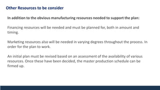 In addition to the obvious manufacturing resources needed to support the plan:
Financing resources will be needed and must be planned for, both in amount and
timing.
Marketing resources also will be needed in varying degrees throughout the process. In
order for the plan to work.
An initial plan must be revised based on an assessment of the availability of various
resources. Once these have been decided, the master production schedule can be
firmed up.
Other Resources to be consider
 