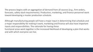 The process begins with an aggregation of demand from all sources (e.g., firm orders,
forecasts, safety stock requirements). Production, marketing, and finance personnel work
toward developing a master production schedule.
Although manufacturing people will have a major input in determining that schedule and
a major responsibility for making it work, marketing and finance will also have important
inputs and responsibilities. The rationale for having these
functional areas work together is the increased likelihood of developing a plan that works
and with which everyone can live.
 