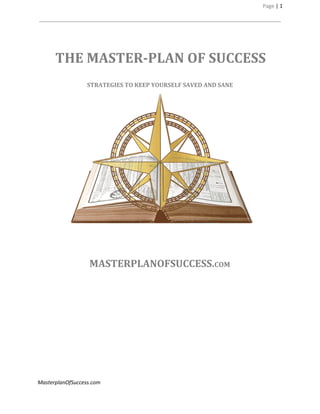 Page | 1
THE MASTER-PLAN OF SUCCESS
STRATEGIES TO KEEP YOURSELF SAVED AND SANE
MASTERPLANOFSUCCESS.COM
MasterplanOfSuccess.com
 