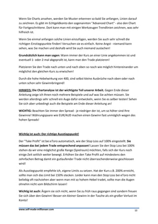 Wenn Sie Charts ansehen, werden Sie Muster erkennen so bald Sie anfangen, Linien darauf
zu zeichnen. Es gibt im Echtgeldkonto den sogenannten "Advanced Chart" - also den Chart
für Fortgeschrittene. Dort kann man mit einigen Werkzeugen Trendlinien zeichnen, was sehr
hilfreich ist.

Wenn Sie einmal anfangen solche Linien einzufügen, werden Sie auch sehr schnell die
richtigen Einstiegspunkte finden! Versuchen sie es einfach. Keine Angst - niemand kann
sehen, was Sie machen und deshalb wird Sie auch niemand auslachen!

Grundsätzlich kann man sagen: Wann immer der Kurs an einer Linie angekommen ist und
eventuell 1- oder 2-mal abgeprallt ist, kann man den Trade platzieren!

Platzieren Sie den Trade nach unten und nach oben so rasch wie möglich hintereinander um
möglichst den gleichen Kurs zu erwischen!

Durch die hohe Hebelwirkung von 400, sind selbst kleine Ausbrüche nach oben oder nach
unten schon sehr Gewinnbringend!

HINWEIS: Die Chartanalyse ist der wichtigste Teil unserer Arbeit. Gegen Ende dieser
Anleitung zeige ich Ihnen noch mehrere Beispiele und auf was Sie achten müssen. Sie
werden allerdings sehr schnell ein Auge dafür entwickeln, wenn Sie es selber testen! Sehen
Sie sich aber unbedingt auch die Beispiele am Ende dieser Anleitung an!

WICHTIG: Beachten Sie immer den Spread - je niedriger der ist, um so höher sind Ihre
Gewinne! Währungspaare wie EUR/AUD machen einen Gewinn fast unmöglich wegen des
hohen Spreads!



Wichtig ist auch: Der richtige Ausstiegspunkt!

Der "Take Profit" ist bei eToro automatisch, wie der Stop Loss auf 100% eingestellt. Sie
müssen das bei jedem Trade entsprechend anpassen! Lassen Sie den Stop Loss bei 100%
stehen da wir eine möglichst große Range (Spielraum) möchten, falls sich der Kurs noch
einige Zeit seitlich weiter bewegt. Erhöhen Sie den Take Profit auf mindestens den
zehnfachen Betrag damit ein gutlaufender Trade nicht überraschenderweise geschlossen
wird!

Als Ausstiegspunkt empfehle ich, eigene Limits zu setzen. Hat der Kurs z.B. 200% erreicht,
sollte man sich das Limit bei 150% stecken. Leider kann man den Stop Loss bei eToro nicht
beliebig oft nachziehen aber wenn man mit so hohem Hebel tradet, sollte man die Augen
ohnehin nicht vom Bildschirm lassen!

Wichtig ist auch: Ärgern sie sich nicht, wenn Sie zu früh raus gegangen sind sondern freuen
Sie sich über den Gewinn! Besser ein kleiner Gewinn in der Tasche als ein großer Verlust im
Konto!

www.self-made-millionaer.com                                                               10
 