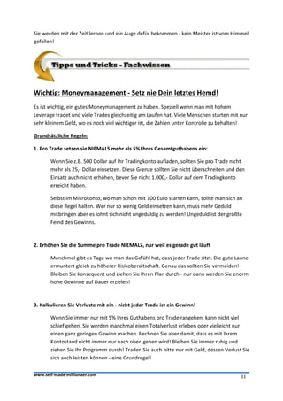 Sie werden mit der Zeit lernen und ein Auge dafür bekommen - kein Meister ist vom Himmel
gefallen!




Wichtig: Moneymanagement - Setz nie Dein letztes Hemd!
Es ist wichtig, ein gutes Moneymanagement zu haben. Speziell wenn man mit hohem
Leverage tradet und viele Trades gleichzeitig am Laufen hat. Viele Menschen starten mit nur
sehr kleinem Geld, wo es noch viel wichtiger ist, die Zahlen unter Kontrolle zu behalten!

Grundsätzliche Regeln:

1. Pro Trade setzen sie NIEMALS mehr als 5% Ihres Gesamtguthabens ein:

       Wenn Sie z.B. 500 Dollar auf Ihr Tradingkonto aufladen, sollten Sie pro Trade nicht
       mehr als 25,- Dollar einsetzen. Diese Grenze sollten Sie nicht überschreiten und den
       Einsatz auch nicht erhöhen, bevor Sie nicht 1.000,- Dollar auf dem Tradingkonto
       erreicht haben.

       Selbst im Mikrokonto, wo man schon mit 100 Euro starten kann, sollte man sich an
       diese Regel halten. Wer nur so wenig Geld einsetzen kann, muss mehr Geduld
       mitbringen aber es lohnt sich nicht ungeduldig zu werden! Ungeduld ist der größte
       Feind des Gewinns.



2. Erhöhen Sie die Summe pro Trade NIEMALS, nur weil es gerade gut läuft

       Manchmal gibt es Tage wo man das Gefühl hat, dass jeder Trade sitzt. Die gute Laune
       ermuntert gleich zu höherer Risikobereitschaft. Genau das sollten Sie vermeiden!
       Bleiben Sie konsequent und ziehen Sie Ihren Plan durch - nur dann werden Sie enorm
       hohe Gewinne auf Dauer erzielen!



3. Kalkulieren Sie Verluste mit ein - nicht jeder Trade ist ein Gewinn!

       Wenn Sie immer nur mit 5% Ihres Guthabens pro Trade rangehen, kann nicht viel
       schief gehen. Sie werden manchmal einen Totalverlust erleben oder vielleicht nur
       einen ganz geringen Gewinn machen. Rechnen Sie aber damit, dass es mit Ihrem
       Kontostand nicht immer nur nach oben gehen wird! Bleiben Sie immer ruhig und
       ziehen Sie Ihr Programm durch! Traden Sie auch bitte nur mit Geld, dessen Verlust Sie
       sich auch leisten können - eine Grundregel!

www.self-made-millionaer.com                                                             11
 