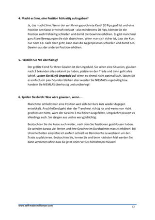 4. Macht es Sinn, eine Position frühzeitig aufzugeben?

       Ja, das macht Sinn. Wenn der von Ihnen gezeichnete Kanal 20 Pips groß ist und eine
       Position den Kanal ernsthaft verlässt - also mindestens 20 Pips, können Sie die
       Position auch frühzeitig schließen und damit die Gewinne erhöhen. Es gibt manchmal
       ganz klare Bewegungen die sich abzeichnen. Wenn man sich sicher ist, dass der Kurs
       nur noch z.B. nach oben geht, kann man die Gegenposition schließen und damit den
       Gewinn aus der anderen Position erhöhen.



5. Handeln Sie NIE überhastig!

       Der größte Feind für Ihren Gewinn ist die Ungeduld. Sie sehen eine Situation, glauben
       nach 3 Sekunden alles erkannt zu haben, platzieren den Trade und dann geht alles
       schief. Lassen Sie KEINE Ungeduld zu! Wenn es einmal nicht optimal läuft, lassen Sie
       es einfach ein paar Stunden bleiben aber werden Sie NIEMALS ungeduldig bzw.
       handeln Sie NIEMLAS überhastig und unüberlegt!



6. Spielen Sie durch: Was wäre gewesen, wenn....

       Manchmal schließt man eine Position weil sich der Kurs kurz wieder dagegen
       entwickelt. Anschließend geht aber der Trend erst richtig los und wenn man nicht
       geschlossen hätte, wäre der Gewinn 3 mal höher ausgefallen. Umgekehrt passiert es
       allerdings auch. Sie steigen aus und es war goldrichtig.

       Beobachten Sie die Kurse auch weiter, nach dem Sie Positionen geschlossen haben.
       Sie werden daraus viel lernen und Ihre Gewinne im Durchschnitt massiv erhöhen! Bei
       Unsicherheiten empfehle ich einfach schnell ins Demokonto zu wechseln um den
       Trade zu platzieren. Beobachten Sie, lernen Sie und beim nächsten Mal werden Sie
       dann verdienen ohne dass Sie jetzt einen Verlust hinnehmen müssen!




www.self-made-millionaer.com                                                            12
 