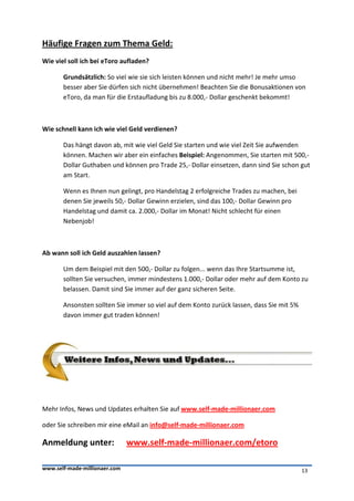 Häufige Fragen zum Thema Geld:
Wie viel soll ich bei eToro aufladen?

       Grundsätzlich: So viel wie sie sich leisten können und nicht mehr! Je mehr umso
       besser aber Sie dürfen sich nicht übernehmen! Beachten Sie die Bonusaktionen von
       eToro, da man für die Erstaufladung bis zu 8.000,- Dollar geschenkt bekommt!



Wie schnell kann ich wie viel Geld verdienen?

       Das hängt davon ab, mit wie viel Geld Sie starten und wie viel Zeit Sie aufwenden
       können. Machen wir aber ein einfaches Beispiel: Angenommen, Sie starten mit 500,-
       Dollar Guthaben und können pro Trade 25,- Dollar einsetzen, dann sind Sie schon gut
       am Start.

       Wenn es Ihnen nun gelingt, pro Handelstag 2 erfolgreiche Trades zu machen, bei
       denen Sie jeweils 50,- Dollar Gewinn erzielen, sind das 100,- Dollar Gewinn pro
       Handelstag und damit ca. 2.000,- Dollar im Monat! Nicht schlecht für einen
       Nebenjob!



Ab wann soll ich Geld auszahlen lassen?

       Um dem Beispiel mit den 500,- Dollar zu folgen... wenn das Ihre Startsumme ist,
       sollten Sie versuchen, immer mindestens 1.000,- Dollar oder mehr auf dem Konto zu
       belassen. Damit sind Sie immer auf der ganz sicheren Seite.

       Ansonsten sollten Sie immer so viel auf dem Konto zurück lassen, dass Sie mit 5%
       davon immer gut traden können!




Mehr Infos, News und Updates erhalten Sie auf www.self-made-millionaer.com

oder Sie schreiben mir eine eMail an info@self-made-millionaer.com

Anmeldung unter:               www.self-made-millionaer.com/etoro

www.self-made-millionaer.com                                                              13
 