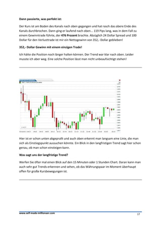 Dann passierte, was perfekt ist:

Der Kurs ist am Boden des Kanals nach oben gegangen und hat rasch das obere Ende des
Kanals durchbrochen. Dann ging er laufend nach oben... 119 Pips lang, was in dem Fall zu
einem Gewinntrade führte, der 476 Prozent brachte. Abzüglich 24 Dollar Spread und 100
Dollar für den Verlusttrade ist mir ein Nettogewinn von 352,- Dollar geblieben!

352,- Dollar Gewinn mit einem einzigen Trade!

Ich hätte die Position noch länger halten können. Der Trend war klar nach oben. Leider
musste ich aber weg. Eine solche Position lässt man nicht unbeaufsichtigt stehen!




Hier ist er schon unten abgeprallt und auch oben erkennt man langsam eine Linie, die man
sich als Einstiegspunkt aussuchen könnte. Ein Blick in den langfristigen Trend sagt hier schon
genau, ob man schon einsteigen kann.

Was sagt uns der langfristige Trend?

Werfen Sie öfter mal einen Blick auf den 15 Minuten oder 1 Stunden Chart. Daran kann man
auch sehr gut Trends erkennen und sehen, ob das Währungspaar im Moment überhaupt
offen für große Kursbewegungen ist.




www.self-made-millionaer.com                                                               17
 