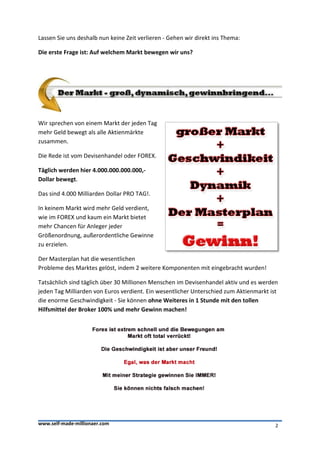 Lassen Sie uns deshalb nun keine Zeit verlieren - Gehen wir direkt ins Thema:

Die erste Frage ist: Auf welchem Markt bewegen wir uns?




Wir sprechen von einem Markt der jeden Tag
mehr Geld bewegt als alle Aktienmärkte
zusammen.

Die Rede ist vom Devisenhandel oder FOREX.

Täglich werden hier 4.000.000.000.000,-
Dollar bewegt.

Das sind 4.000 Milliarden Dollar PRO TAG!.

In keinem Markt wird mehr Geld verdient,
wie im FOREX und kaum ein Markt bietet
mehr Chancen für Anleger jeder
Größenordnung, außerordentliche Gewinne
zu erzielen.

Der Masterplan hat die wesentlichen
Probleme des Marktes gelöst, indem 2 weitere Komponenten mit eingebracht wurden!

Tatsächlich sind täglich über 30 Millionen Menschen im Devisenhandel aktiv und es werden
jeden Tag Milliarden von Euros verdient. Ein wesentlicher Unterschied zum Aktienmarkt ist
die enorme Geschwindigkeit - Sie können ohne Weiteres in 1 Stunde mit den tollen
Hilfsmittel der Broker 100% und mehr Gewinn machen!




www.self-made-millionaer.com                                                            2
 