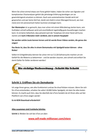 Wenn Sie schon einmal etwas von Forex gehört haben, haben Sie sicher von Signalen und
komplizierten Chartanalysen gehört die jahrelange Erfahrung benötigen um sie
gewinnbringend umsetzen zu können. Auch vom automatisierten Handel wird viel
gesprochen und wer keine Zeit hat, steckt sein Geld in einen Managed Account, wo man
meist erst mit astronomisch hohen Summen einsteigen kann.

Der Masterplan ist so gemacht, dass man schon mit einem Mikrobetrag starten kann, sein
Guthaben schnell aufbauen wird und anschließend regelmäßig gute Auszahlungen machen
kann. Es ist keine Seltenheit, dass jemand nach der Testphase mit einer Hand voll Euros
startet und nach 2 Monaten mehr verdient, wie in seinem Hauptjob!

Sie werden solche Leute kennen lernen und ich werde Ihnen Videos senden, die genau das
zeigen!

Das Beste ist, dass Sie alles in einem Demomodus mit Spielgeld testen können - ohne
Risiko!

Selbst im Echtgeldmodus können Sie schon mit nur $ 2,50 Gehversuche machen um ein
Gefühl für die Materie zu bekommen - und Sie werden staunen, wie schnell und einfach Sie
damit Dollar für Dollar verdienen werden!




Schritt 1: Eröffnen Sie ein Demokonto
Ich zeige Ihnen genau, wie alles funktioniert und wo Sie drauf klicken müssen. Wenn Sie sich
für eToro entscheiden, erhalten Sie sofort 10.000 Dollar Spielgeld, mit dem Sie alles testen
können. Es macht auch Sinn, dass Sie ebenfalls bei eToro handeln da ich Ihnen alles auf der
Plattform von eToro zeigen werde!

Es ist KEIN Download erforderlich!



Alles zusammen sind 3 einfache Schritte:

Schritt 1: Melden Sie sich bei eToro an über:

                     www.self-made-millionaer.com/etoro



www.self-made-millionaer.com                                                              3
 