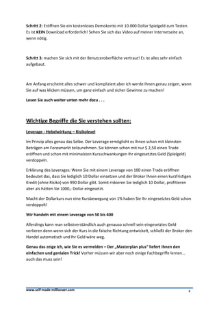 Schritt 2: Eröffnen Sie ein kostenloses Demokonto mit 10.000 Dollar Spielgeld zum Testen.
Es ist KEIN Download erforderlich! Sehen Sie sich das Video auf meiner Internetseite an,
wenn nötig.



Schritt 3: machen Sie sich mit der Benutzeroberfläche vertraut! Es ist alles sehr einfach
aufgebaut.



Am Anfang erscheint alles schwer und kompliziert aber ich werde Ihnen genau zeigen, wann
Sie auf was klicken müssen, um ganz einfach und sicher Gewinne zu machen!

Lesen Sie auch weiter unten mehr dazu . . .



Wichtige Begriffe die Sie verstehen sollten:
Leverage - Hebelwirkung – Risikolevel

Im Prinzip alles genau das Selbe. Der Leverage ermöglicht es Ihnen schon mit kleinsten
Beträgen am Forexmarkt teilzunehmen. Sie können schon mit nur $ 2,50 einen Trade
eröffnen und schon mit minimalsten Kursschwankungen Ihr eingesetztes Geld (Spielgeld)
verdoppeln.

Erklärung des Leverages: Wenn Sie mit einem Leverage von 100 einen Trade eröffnen
bedeutet das, dass Sie lediglich 10 Dollar einsetzen und der Broker Ihnen einen kurzfristigen
Kredit (ohne Risiko) von 990 Dollar gibt. Somit riskieren Sie lediglich 10 Dollar, profitieren
aber als hätten Sie 1000,- Dollar eingesetzt.

Macht der Dollarkurs nun eine Kursbewegung von 1% haben Sie Ihr eingesetztes Geld schon
verdoppelt!

Wir handeln mit einem Leverage von 50 bis 400

Allerdings kann man selbstverständlich auch genauso schnell sein eingesetztes Geld
verlieren denn wenn sich der Kurs in die falsche Richtung entwickelt, schließt der Broker den
Handel automatisch und Ihr Geld wäre weg.

Genau das zeige ich, wie Sie es vermeiden – Der „Masterplan plus“ liefert Ihnen den
einfachen und genialen Trick! Vorher müssen wir aber noch einige Fachbegriffe lernen...
auch das muss sein!




www.self-made-millionaer.com                                                                4
 